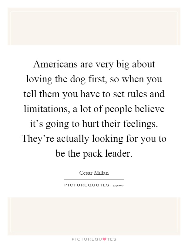 Americans are very big about loving the dog first, so when you tell them you have to set rules and limitations, a lot of people believe it's going to hurt their feelings. They're actually looking for you to be the pack leader Picture Quote #1