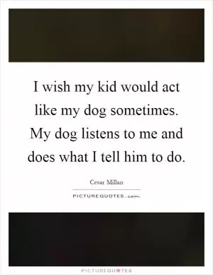 I wish my kid would act like my dog sometimes. My dog listens to me and does what I tell him to do Picture Quote #1