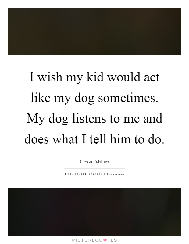 I wish my kid would act like my dog sometimes. My dog listens to me and does what I tell him to do Picture Quote #1