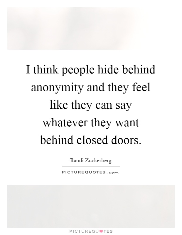 I think people hide behind anonymity and they feel like they can say whatever they want behind closed doors Picture Quote #1