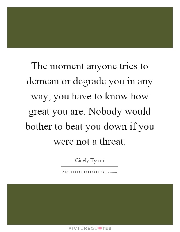 The moment anyone tries to demean or degrade you in any way, you have to know how great you are. Nobody would bother to beat you down if you were not a threat Picture Quote #1