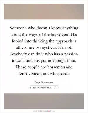 Someone who doesn’t know anything about the ways of the horse could be fooled into thinking the approach is all cosmic or mystical. It’s not. Anybody can do it who has a passion to do it and has put in enough time. These people are horsemen and horsewomen, not whisperers Picture Quote #1