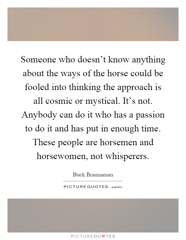 Someone who doesn't know anything about the ways of the horse could be fooled into thinking the approach is all cosmic or mystical. It's not. Anybody can do it who has a passion to do it and has put in enough time. These people are horsemen and horsewomen, not whisperers Picture Quote #1