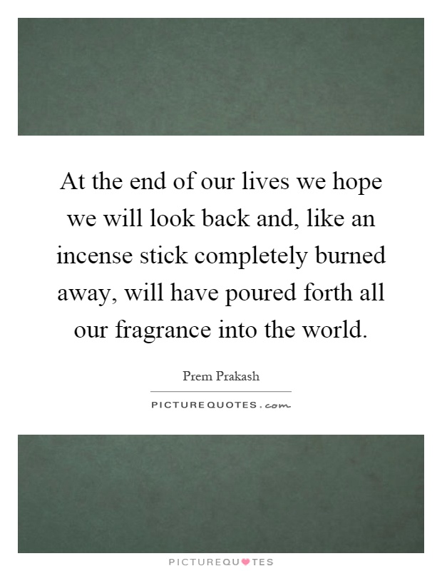 At the end of our lives we hope we will look back and, like an incense stick completely burned away, will have poured forth all our fragrance into the world Picture Quote #1