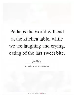 Perhaps the world will end at the kitchen table, while we are laughing and crying, eating of the last sweet bite Picture Quote #1