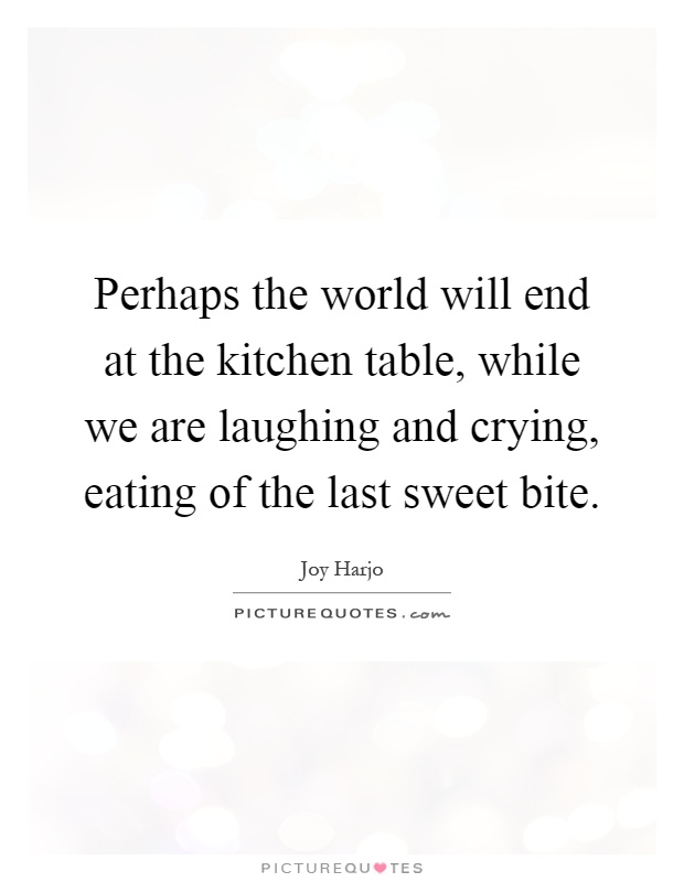Perhaps the world will end at the kitchen table, while we are laughing and crying, eating of the last sweet bite Picture Quote #1