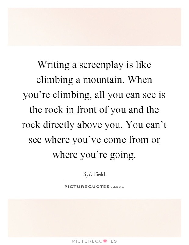 Writing a screenplay is like climbing a mountain. When you're climbing, all you can see is the rock in front of you and the rock directly above you. You can't see where you've come from or where you're going Picture Quote #1