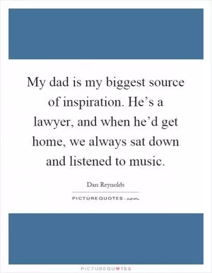My dad is my biggest source of inspiration. He’s a lawyer, and when he’d get home, we always sat down and listened to music Picture Quote #1