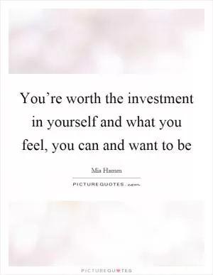You’re worth the investment in yourself and what you feel, you can and want to be Picture Quote #1