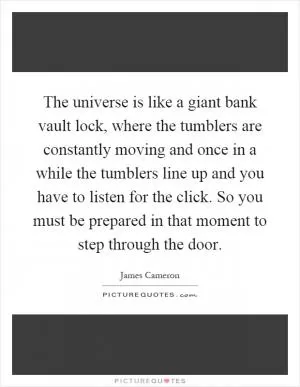 The universe is like a giant bank vault lock, where the tumblers are constantly moving and once in a while the tumblers line up and you have to listen for the click. So you must be prepared in that moment to step through the door Picture Quote #1