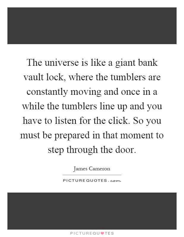 The universe is like a giant bank vault lock, where the tumblers are constantly moving and once in a while the tumblers line up and you have to listen for the click. So you must be prepared in that moment to step through the door Picture Quote #1