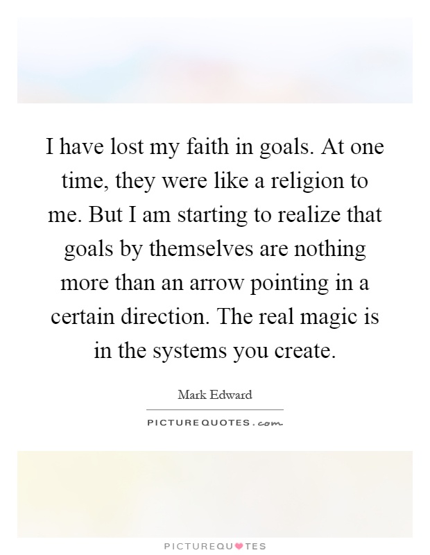 I have lost my faith in goals. At one time, they were like a religion to me. But I am starting to realize that goals by themselves are nothing more than an arrow pointing in a certain direction. The real magic is in the systems you create Picture Quote #1
