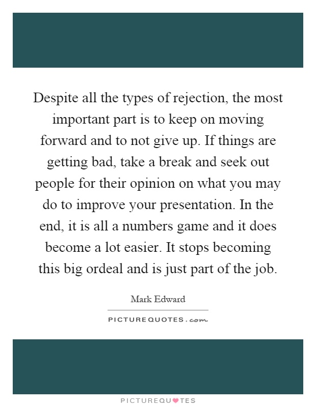 Despite all the types of rejection, the most important part is to keep on moving forward and to not give up. If things are getting bad, take a break and seek out people for their opinion on what you may do to improve your presentation. In the end, it is all a numbers game and it does become a lot easier. It stops becoming this big ordeal and is just part of the job Picture Quote #1