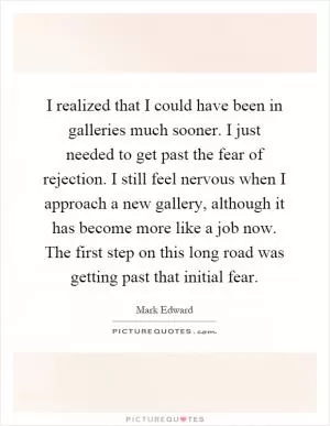 I realized that I could have been in galleries much sooner. I just needed to get past the fear of rejection. I still feel nervous when I approach a new gallery, although it has become more like a job now. The first step on this long road was getting past that initial fear Picture Quote #1