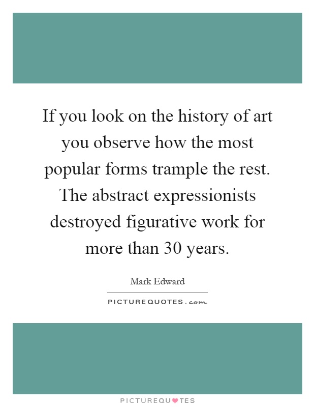 If you look on the history of art you observe how the most popular forms trample the rest. The abstract expressionists destroyed figurative work for more than 30 years Picture Quote #1