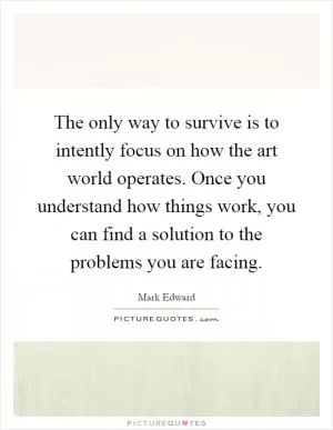 The only way to survive is to intently focus on how the art world operates. Once you understand how things work, you can find a solution to the problems you are facing Picture Quote #1
