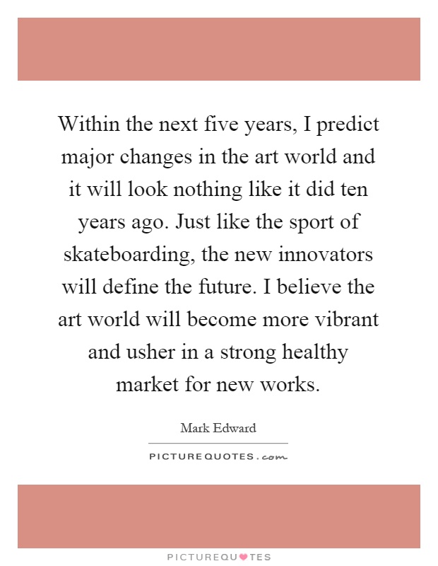 Within the next five years, I predict major changes in the art world and it will look nothing like it did ten years ago. Just like the sport of skateboarding, the new innovators will define the future. I believe the art world will become more vibrant and usher in a strong healthy market for new works Picture Quote #1
