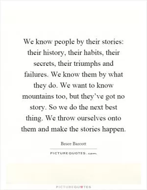 We know people by their stories: their history, their habits, their secrets, their triumphs and failures. We know them by what they do. We want to know mountains too, but they’ve got no story. So we do the next best thing. We throw ourselves onto them and make the stories happen Picture Quote #1