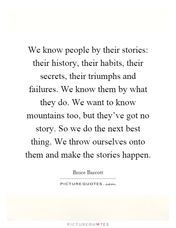 We know people by their stories: their history, their habits, their secrets, their triumphs and failures. We know them by what they do. We want to know mountains too, but they've got no story. So we do the next best thing. We throw ourselves onto them and make the stories happen Picture Quote #1