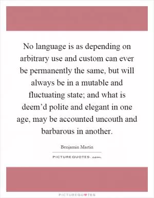 No language is as depending on arbitrary use and custom can ever be permanently the same, but will always be in a mutable and fluctuating state; and what is deem’d polite and elegant in one age, may be accounted uncouth and barbarous in another Picture Quote #1
