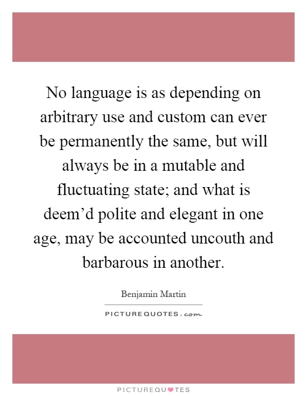 No language is as depending on arbitrary use and custom can ever be permanently the same, but will always be in a mutable and fluctuating state; and what is deem'd polite and elegant in one age, may be accounted uncouth and barbarous in another Picture Quote #1