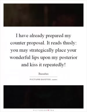 I have already prepared my counter proposal. It reads thusly: you may strategically place your wonderful lips upon my posterior and kiss it repeatedly! Picture Quote #1
