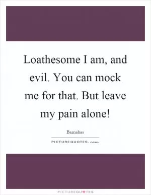 Loathesome I am, and evil. You can mock me for that. But leave my pain alone! Picture Quote #1
