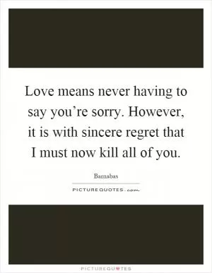 Love means never having to say you’re sorry. However, it is with sincere regret that I must now kill all of you Picture Quote #1