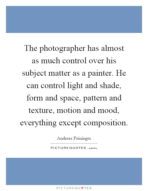 The photographer has almost as much control over his subject matter as a painter. He can control light and shade, form and space, pattern and texture, motion and mood, everything except composition Picture Quote #1