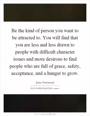Be the kind of person you want to be attracted to. You will find that you are less and less drawn to people with difficult character issues and more desirous to find people who are full of grace, safety, acceptance, and a hunger to grow Picture Quote #1