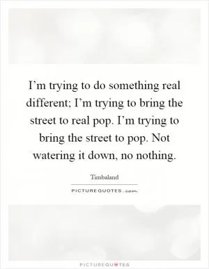 I’m trying to do something real different; I’m trying to bring the street to real pop. I’m trying to bring the street to pop. Not watering it down, no nothing Picture Quote #1
