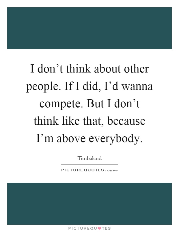 I don't think about other people. If I did, I'd wanna compete. But I don't think like that, because I'm above everybody Picture Quote #1
