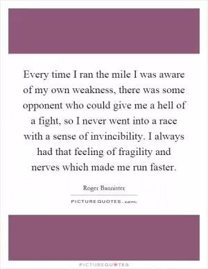 Every time I ran the mile I was aware of my own weakness, there was some opponent who could give me a hell of a fight, so I never went into a race with a sense of invincibility. I always had that feeling of fragility and nerves which made me run faster Picture Quote #1