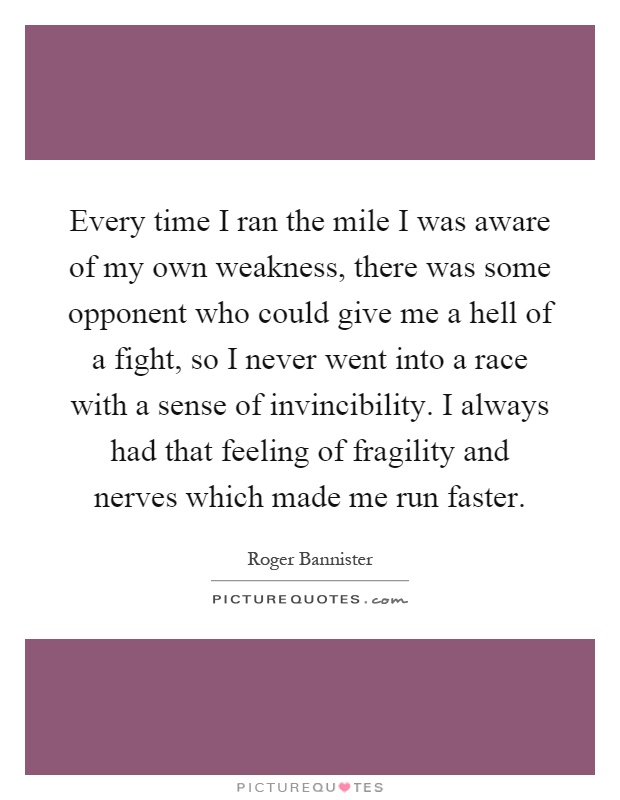 Every time I ran the mile I was aware of my own weakness, there was some opponent who could give me a hell of a fight, so I never went into a race with a sense of invincibility. I always had that feeling of fragility and nerves which made me run faster Picture Quote #1