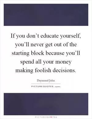 If you don’t educate yourself, you’ll never get out of the starting block because you’ll spend all your money making foolish decisions Picture Quote #1
