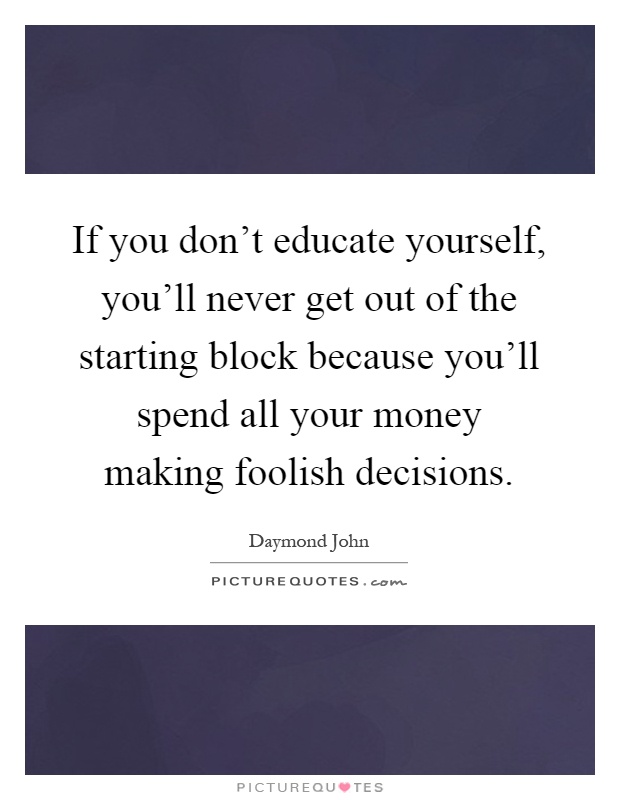 If you don't educate yourself, you'll never get out of the starting block because you'll spend all your money making foolish decisions Picture Quote #1