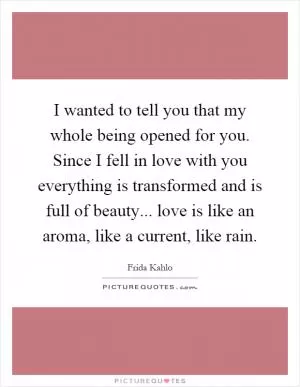 I wanted to tell you that my whole being opened for you. Since I fell in love with you everything is transformed and is full of beauty... love is like an aroma, like a current, like rain Picture Quote #1