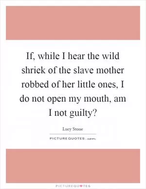 If, while I hear the wild shriek of the slave mother robbed of her little ones, I do not open my mouth, am I not guilty? Picture Quote #1