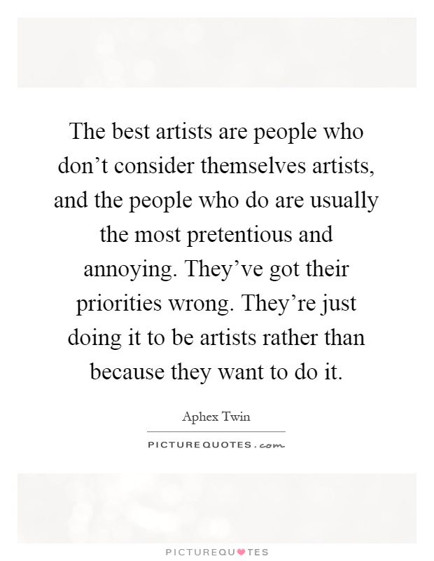 The best artists are people who don't consider themselves artists, and the people who do are usually the most pretentious and annoying. They've got their priorities wrong. They're just doing it to be artists rather than because they want to do it Picture Quote #1
