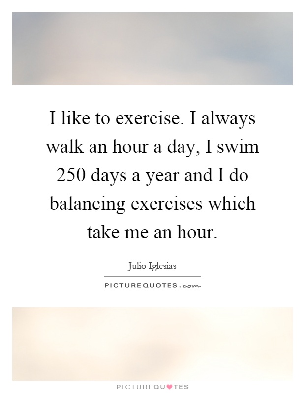 I like to exercise. I always walk an hour a day, I swim 250 days a year and I do balancing exercises which take me an hour Picture Quote #1