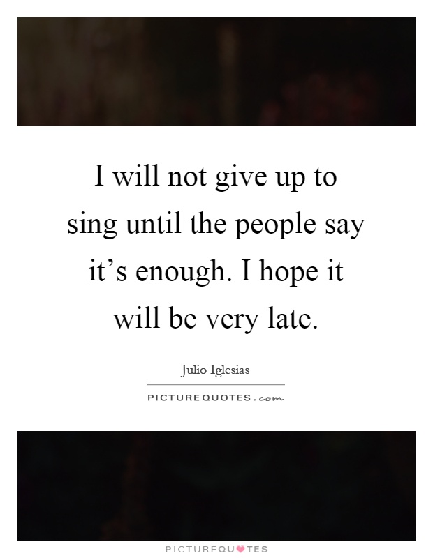 I will not give up to sing until the people say it's enough. I hope it will be very late Picture Quote #1