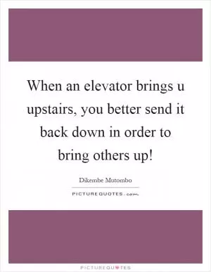 When an elevator brings u upstairs, you better send it back down in order to bring others up! Picture Quote #1