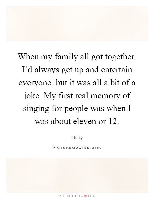 When my family all got together, I'd always get up and entertain everyone, but it was all a bit of a joke. My first real memory of singing for people was when I was about eleven or 12 Picture Quote #1