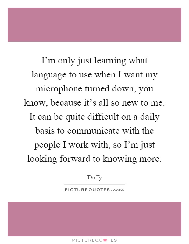 I'm only just learning what language to use when I want my microphone turned down, you know, because it's all so new to me. It can be quite difficult on a daily basis to communicate with the people I work with, so I'm just looking forward to knowing more Picture Quote #1