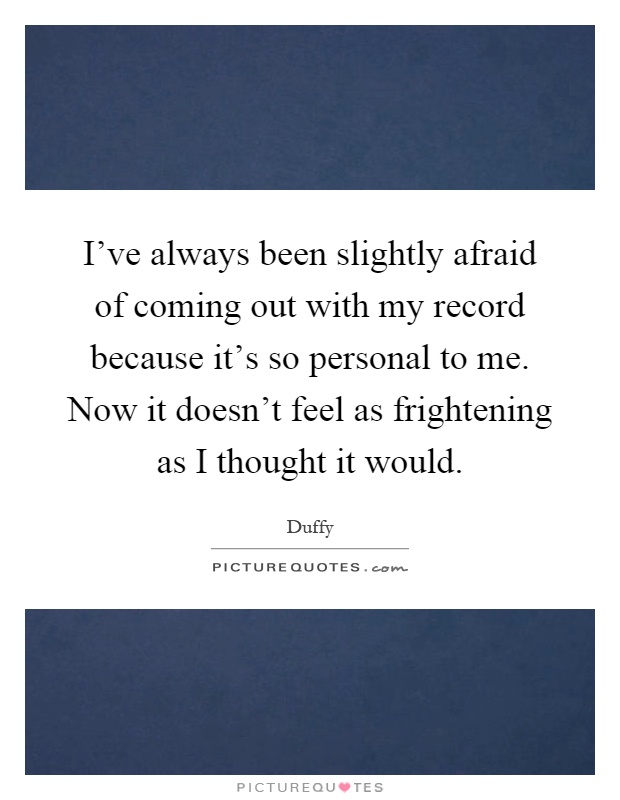 I've always been slightly afraid of coming out with my record because it's so personal to me. Now it doesn't feel as frightening as I thought it would Picture Quote #1