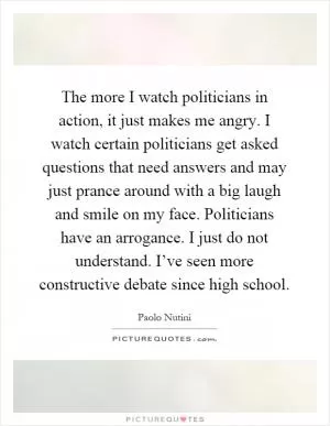 The more I watch politicians in action, it just makes me angry. I watch certain politicians get asked questions that need answers and may just prance around with a big laugh and smile on my face. Politicians have an arrogance. I just do not understand. I’ve seen more constructive debate since high school Picture Quote #1