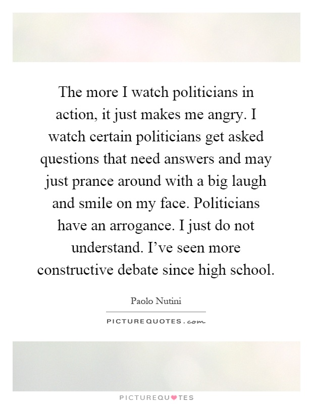 The more I watch politicians in action, it just makes me angry. I watch certain politicians get asked questions that need answers and may just prance around with a big laugh and smile on my face. Politicians have an arrogance. I just do not understand. I've seen more constructive debate since high school Picture Quote #1