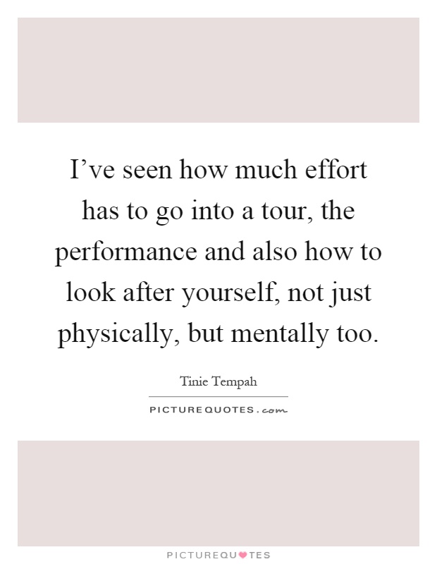 I've seen how much effort has to go into a tour, the performance and also how to look after yourself, not just physically, but mentally too Picture Quote #1