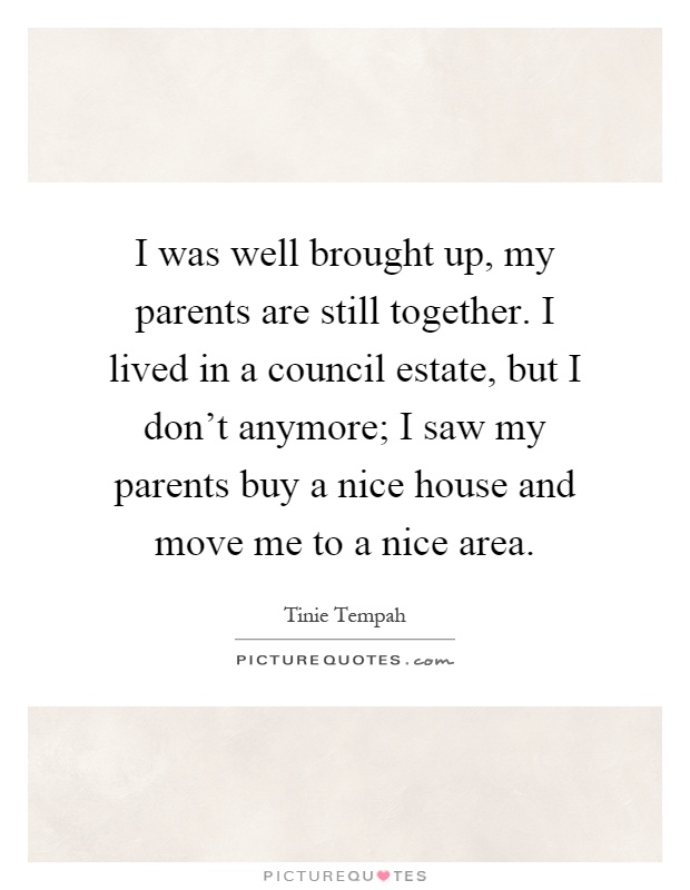 I was well brought up, my parents are still together. I lived in a council estate, but I don't anymore; I saw my parents buy a nice house and move me to a nice area Picture Quote #1