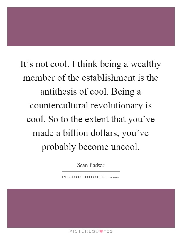 It's not cool. I think being a wealthy member of the establishment is the antithesis of cool. Being a countercultural revolutionary is cool. So to the extent that you've made a billion dollars, you've probably become uncool Picture Quote #1